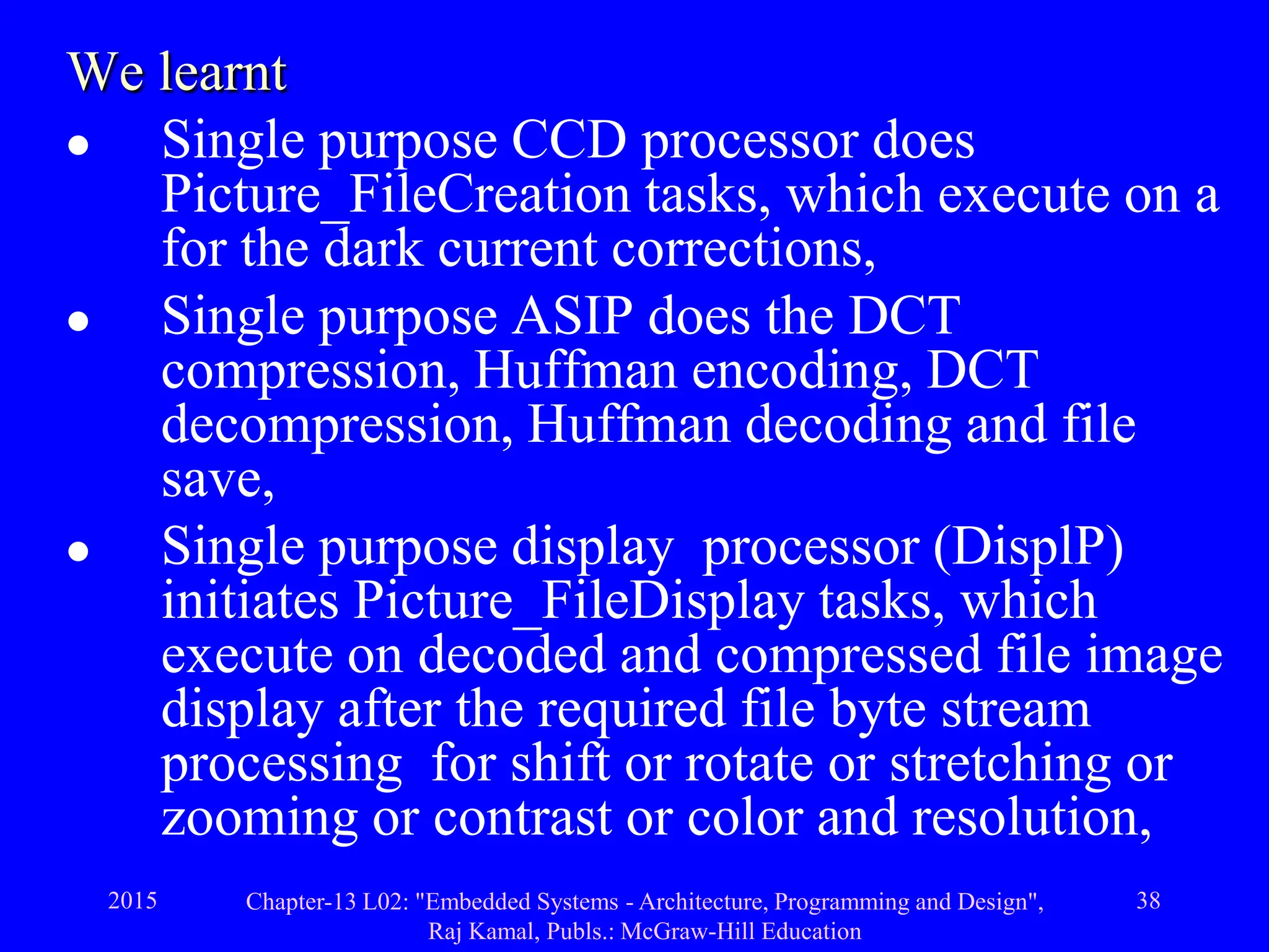2015 Chapter-13 L02: "Embedded Systems - Architecture, Programming and Design",
Raj Kamal, Publs.: McGraw-Hill Education
38
We learnt
 Single purpose CCD processor does
Picture_FileCreation tasks, which execute on a
for the dark current corrections,
 Single purpose ASIP does the DCT
compression, Huffman encoding, DCT
decompression, Huffman decoding and file
save,
 Single purpose display processor (DisplP)
initiates Picture_FileDisplay tasks, which
execute on decoded and compressed file image
display after the required file byte stream
processing for shift or rotate or stretching or
zooming or contrast or color and resolution,
 
