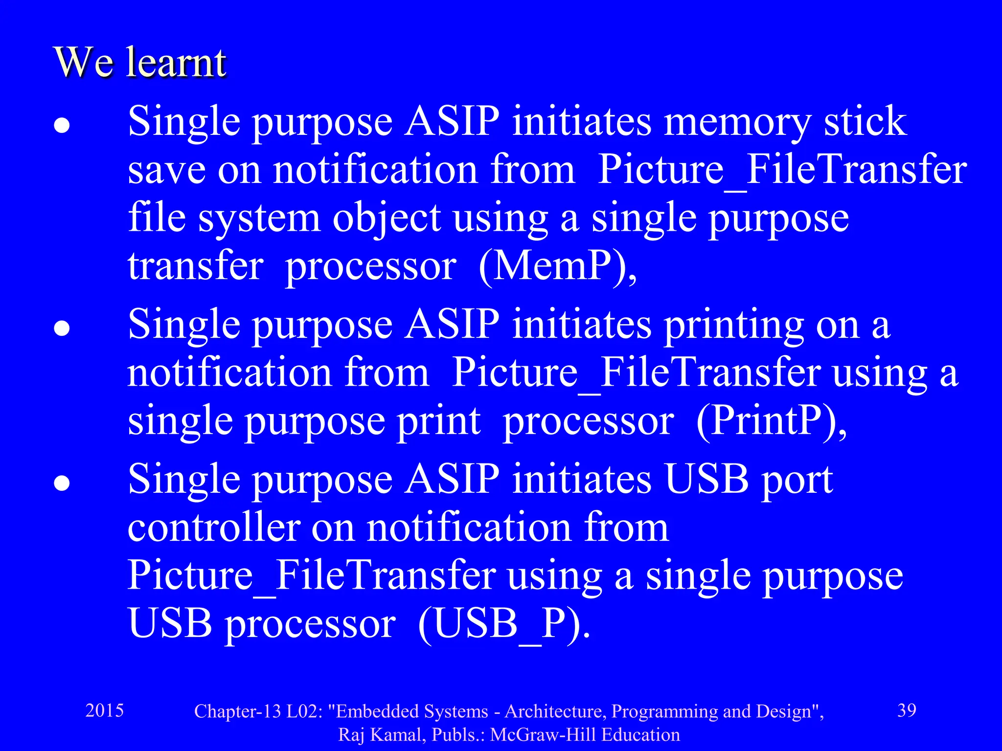 2015 Chapter-13 L02: "Embedded Systems - Architecture, Programming and Design",
Raj Kamal, Publs.: McGraw-Hill Education
39
We learnt
 Single purpose ASIP initiates memory stick
save on notification from Picture_FileTransfer
file system object using a single purpose
transfer processor (MemP),
 Single purpose ASIP initiates printing on a
notification from Picture_FileTransfer using a
single purpose print processor (PrintP),
 Single purpose ASIP initiates USB port
controller on notification from
Picture_FileTransfer using a single purpose
USB processor (USB_P).
 