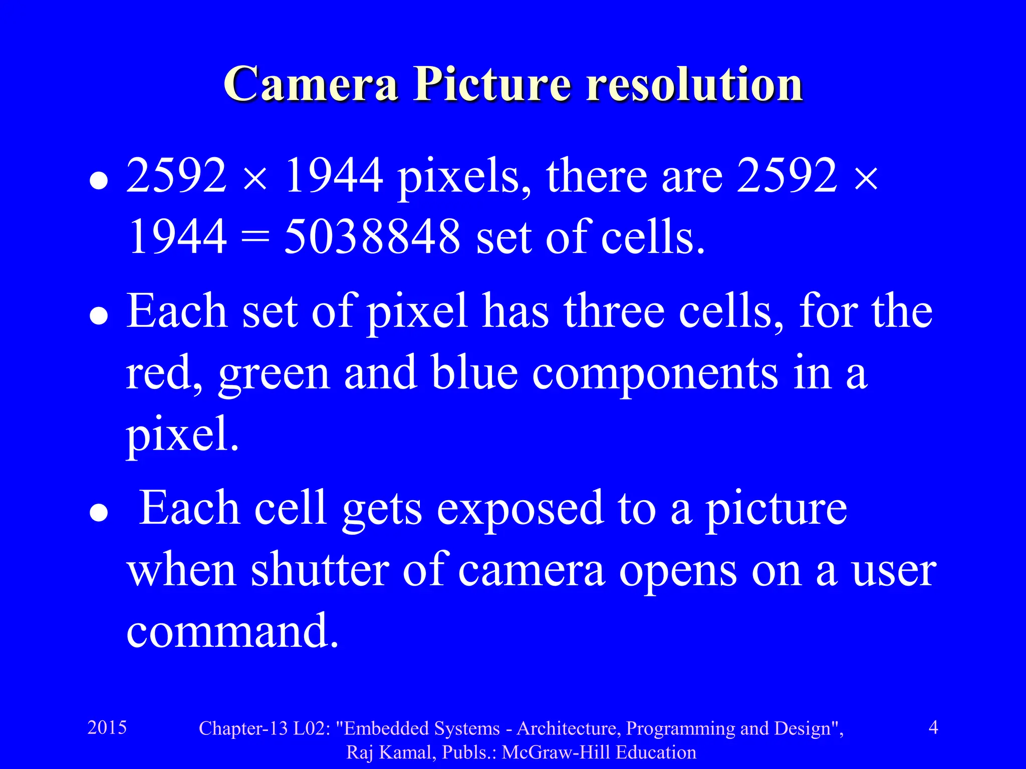 2015 Chapter-13 L02: "Embedded Systems - Architecture, Programming and Design",
Raj Kamal, Publs.: McGraw-Hill Education
4
Camera Picture resolution
 2592  1944 pixels, there are 2592 
1944 = 5038848 set of cells.
 Each set of pixel has three cells, for the
red, green and blue components in a
pixel.
 Each cell gets exposed to a picture
when shutter of camera opens on a user
command.
 