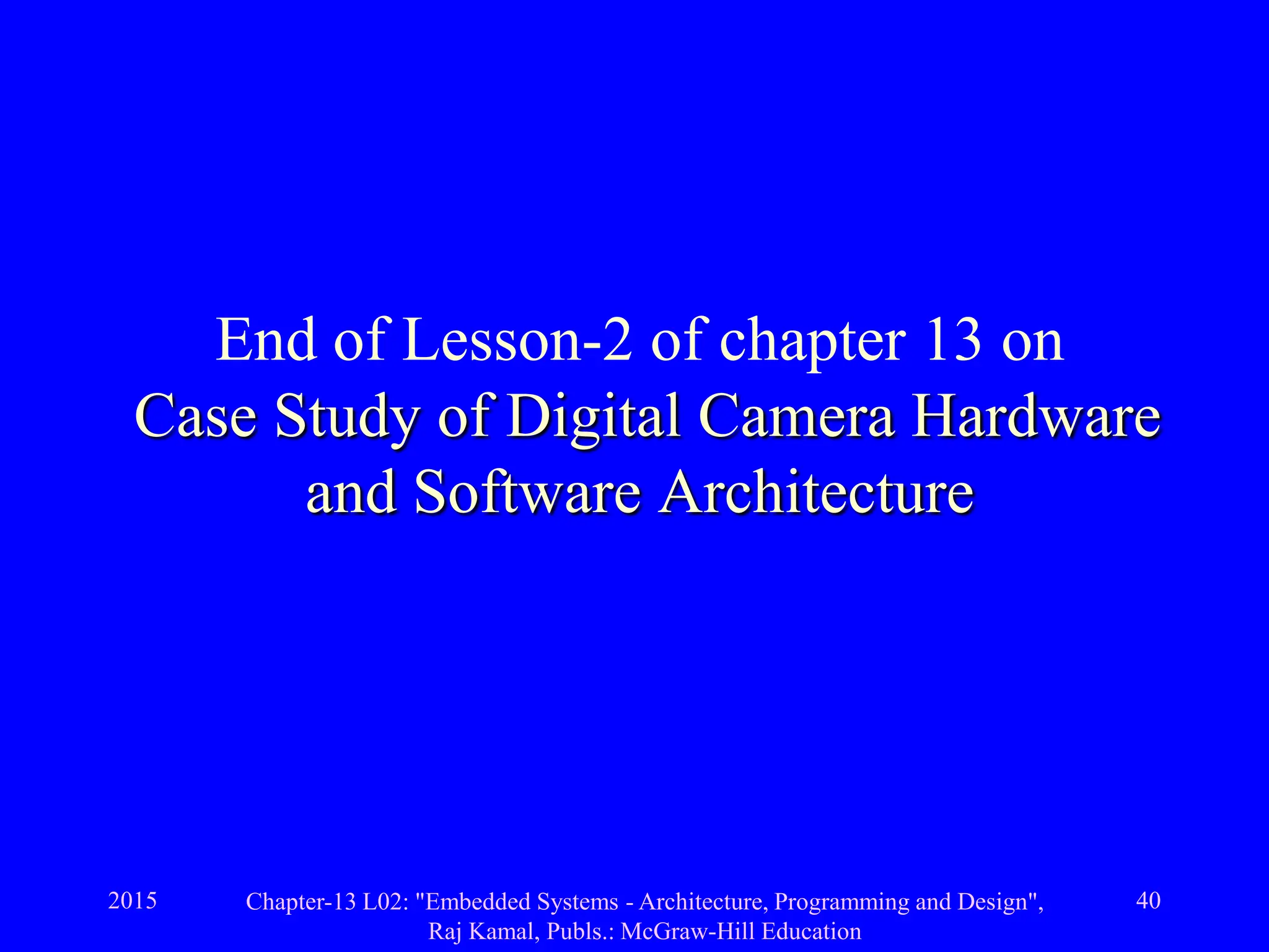2015 Chapter-13 L02: "Embedded Systems - Architecture, Programming and Design",
Raj Kamal, Publs.: McGraw-Hill Education
40
End of Lesson-2 of chapter 13 on
Case Study of Digital Camera Hardware
and Software Architecture
 