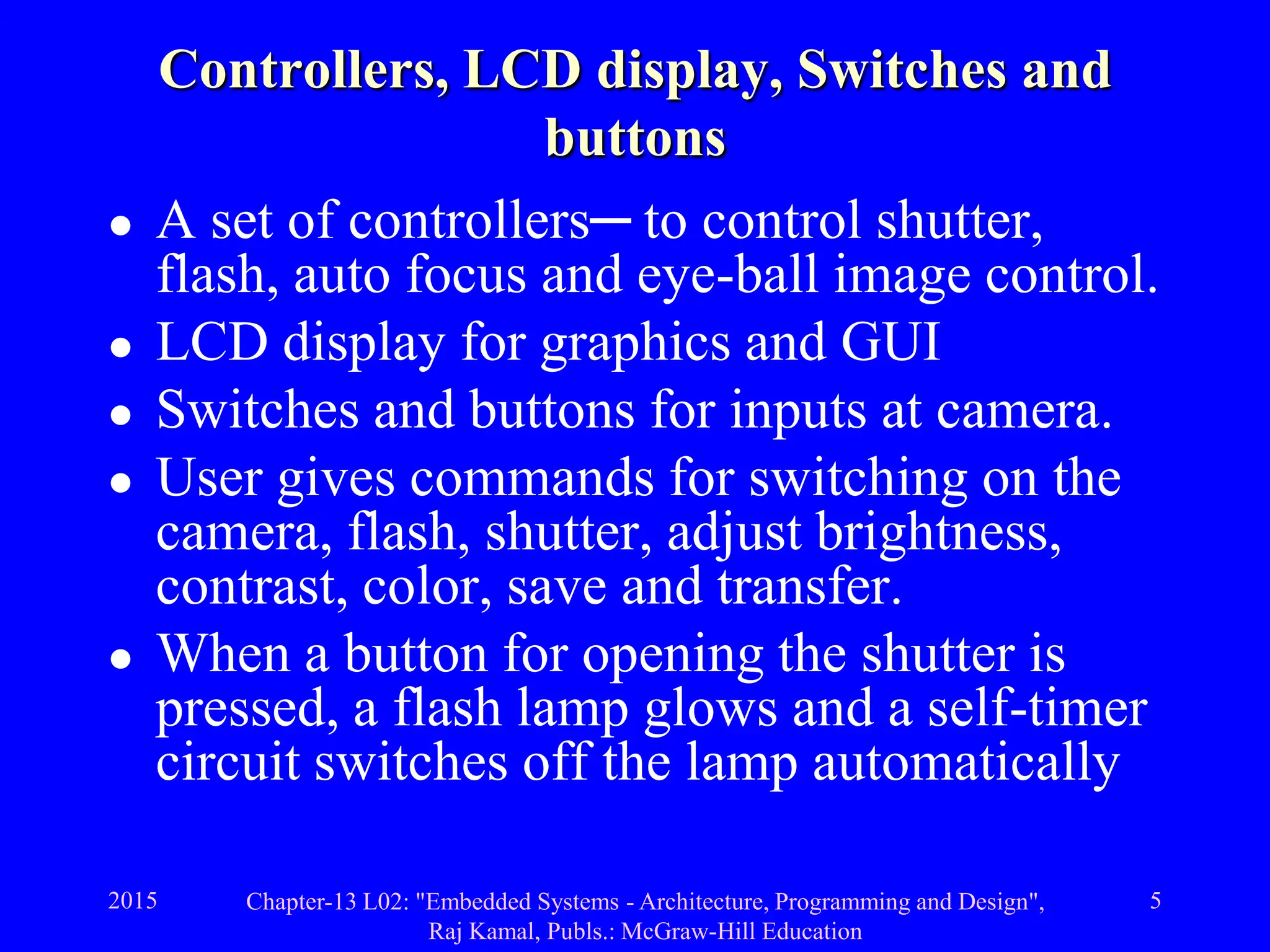 2015 Chapter-13 L02: "Embedded Systems - Architecture, Programming and Design",
Raj Kamal, Publs.: McGraw-Hill Education
5
Controllers, LCD display, Switches and
buttons
 A set of controllers─ to control shutter,
flash, auto focus and eye-ball image control.
 LCD display for graphics and GUI
 Switches and buttons for inputs at camera.
 User gives commands for switching on the
camera, flash, shutter, adjust brightness,
contrast, color, save and transfer.
 When a button for opening the shutter is
pressed, a flash lamp glows and a self-timer
circuit switches off the lamp automatically
 