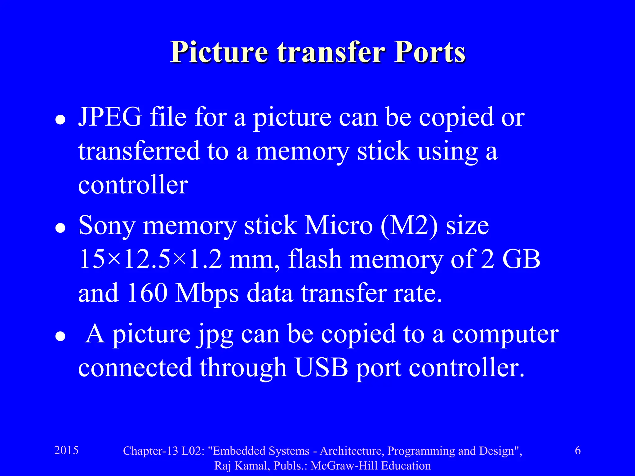 2015 Chapter-13 L02: "Embedded Systems - Architecture, Programming and Design",
Raj Kamal, Publs.: McGraw-Hill Education
6
Picture transfer Ports
 JPEG file for a picture can be copied or
transferred to a memory stick using a
controller
 Sony memory stick Micro (M2) size
15×12.5×1.2 mm, flash memory of 2 GB
and 160 Mbps data transfer rate.
 A picture jpg can be copied to a computer
connected through USB port controller.
 