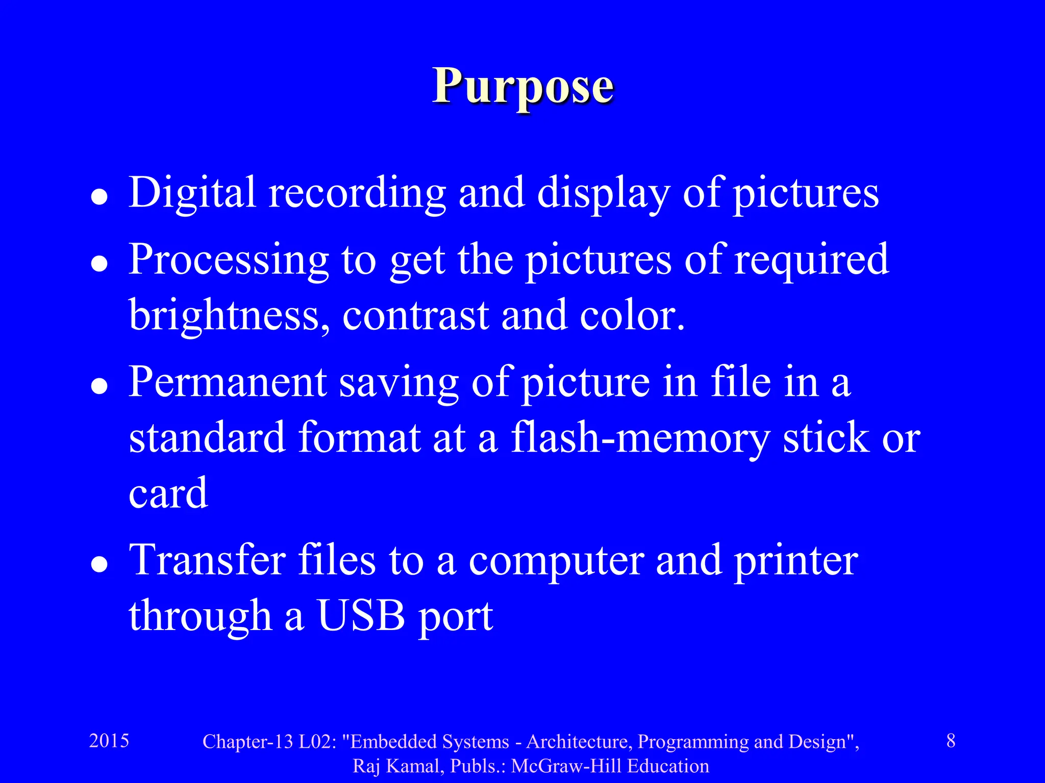 2015 Chapter-13 L02: "Embedded Systems - Architecture, Programming and Design",
Raj Kamal, Publs.: McGraw-Hill Education
8
Purpose
 Digital recording and display of pictures
 Processing to get the pictures of required
brightness, contrast and color.
 Permanent saving of picture in file in a
standard format at a flash-memory stick or
card
 Transfer files to a computer and printer
through a USB port
 