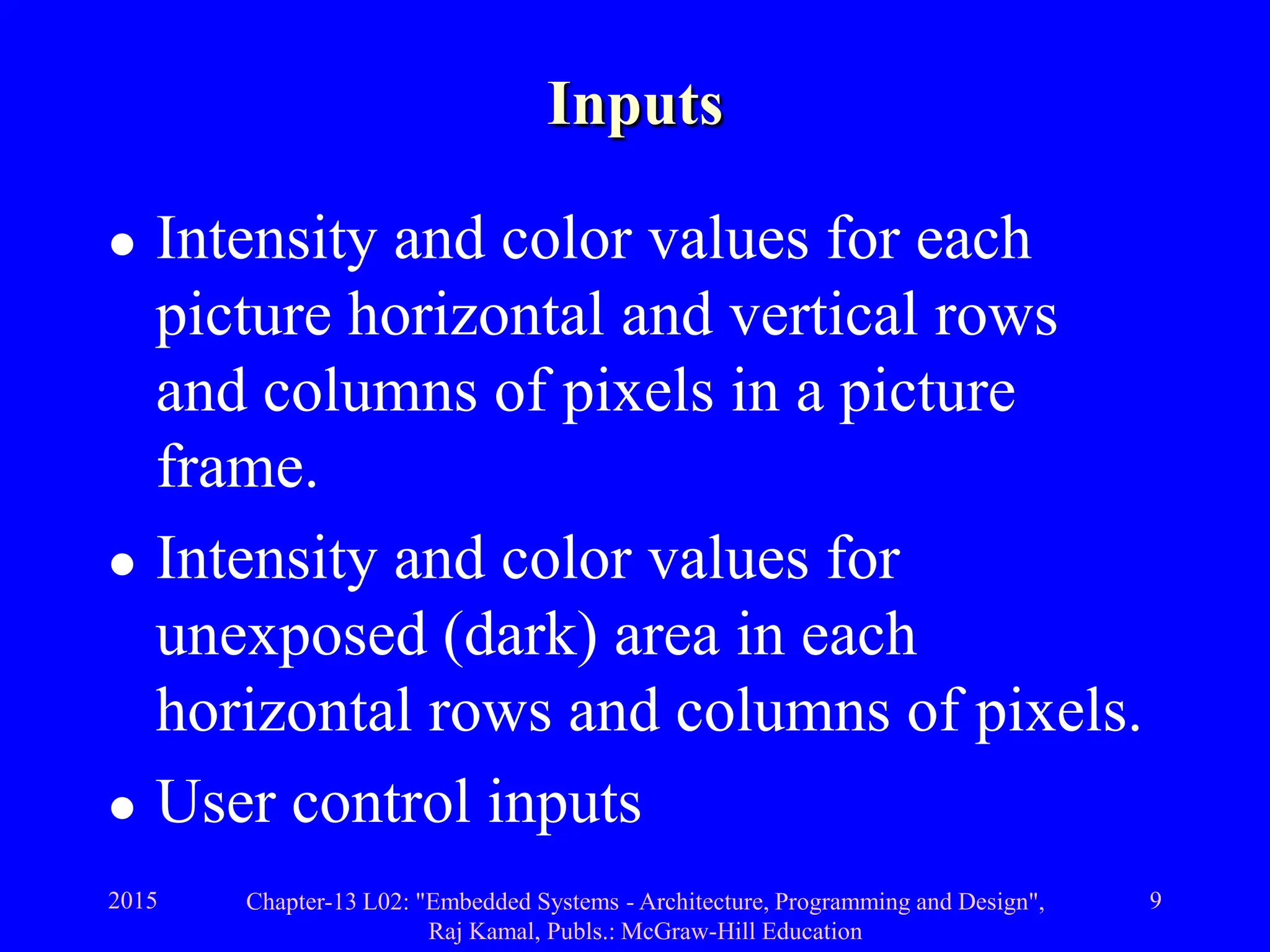 2015 Chapter-13 L02: "Embedded Systems - Architecture, Programming and Design",
Raj Kamal, Publs.: McGraw-Hill Education
9
Inputs
 Intensity and color values for each
picture horizontal and vertical rows
and columns of pixels in a picture
frame.
 Intensity and color values for
unexposed (dark) area in each
horizontal rows and columns of pixels.
 User control inputs
 
