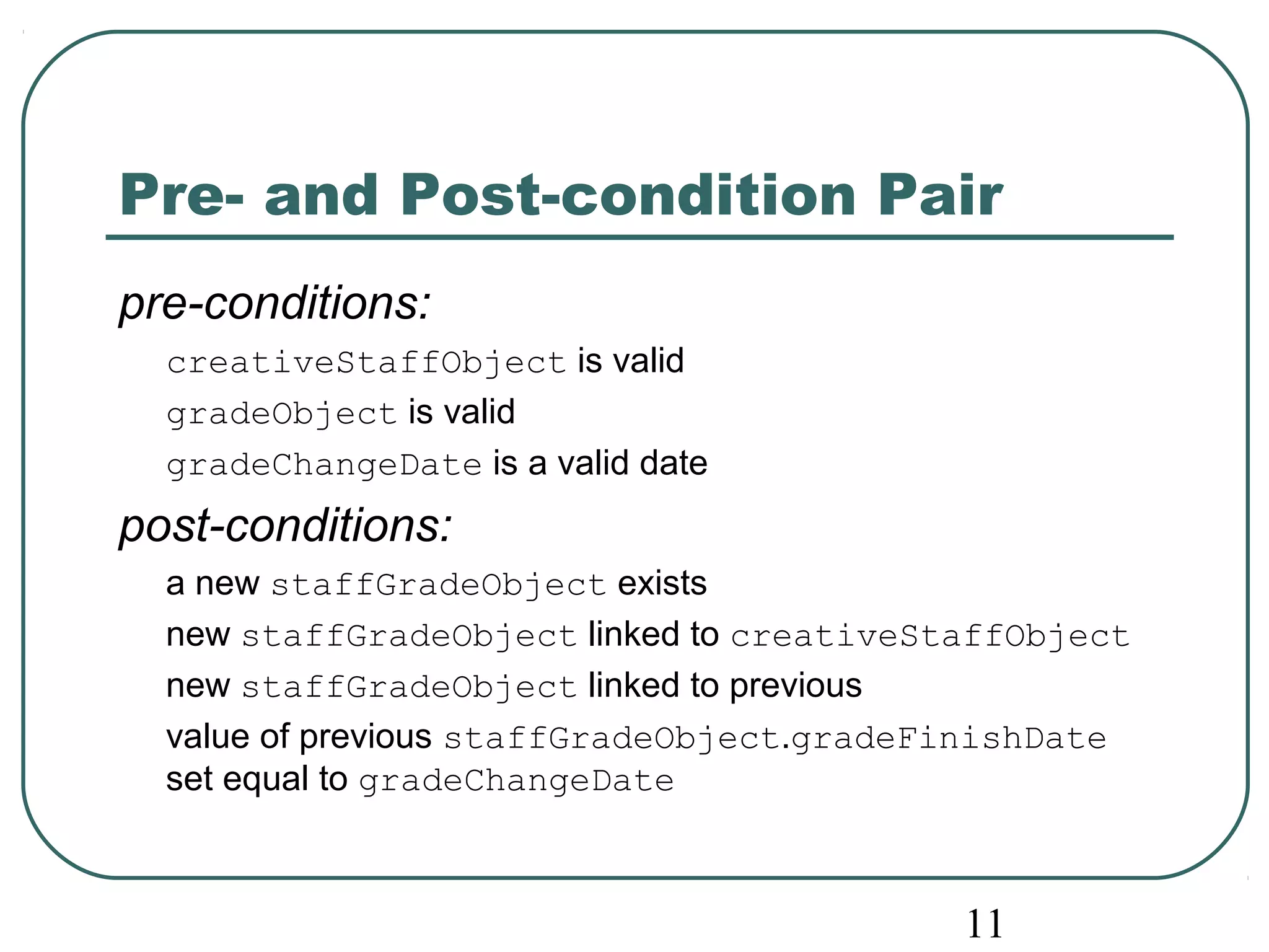Pre- and Post-condition Pair 
pre-conditions: 
creativeStaffObject is valid 
gradeObject is valid 
gradeChangeDate is a valid date 
post-conditions: 
a new staffGradeObject exists 
new staffGradeObject linked to creativeStaffObject 
new staffGradeObject linked to previous 
value of previous staffGradeObject.gradeFinishDate 
set equal to gradeChangeDate 
11 
 