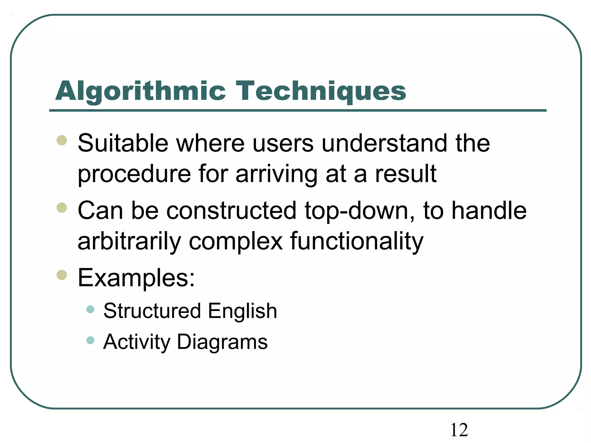 12 
Algorithmic Techniques 
Suitable where users understand the 
procedure for arriving at a result 
Can be constructed top-down, to handle 
arbitrarily complex functionality 
Examples: 
• Structured English 
• Activity Diagrams 
 