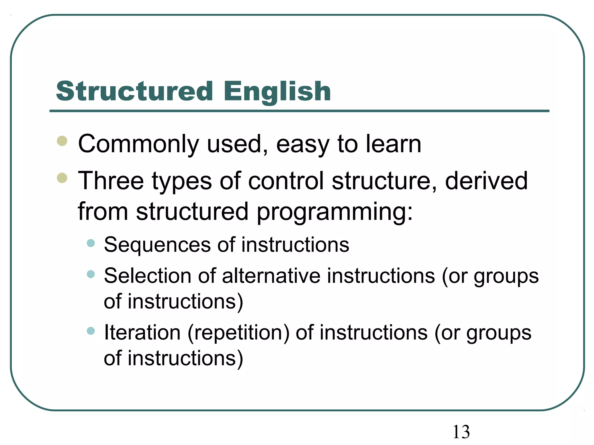13 
Structured English 
Commonly used, easy to learn 
Three types of control structure, derived 
from structured programming: 
• Sequences of instructions 
• Selection of alternative instructions (or groups 
of instructions) 
• Iteration (repetition) of instructions (or groups 
of instructions) 
 