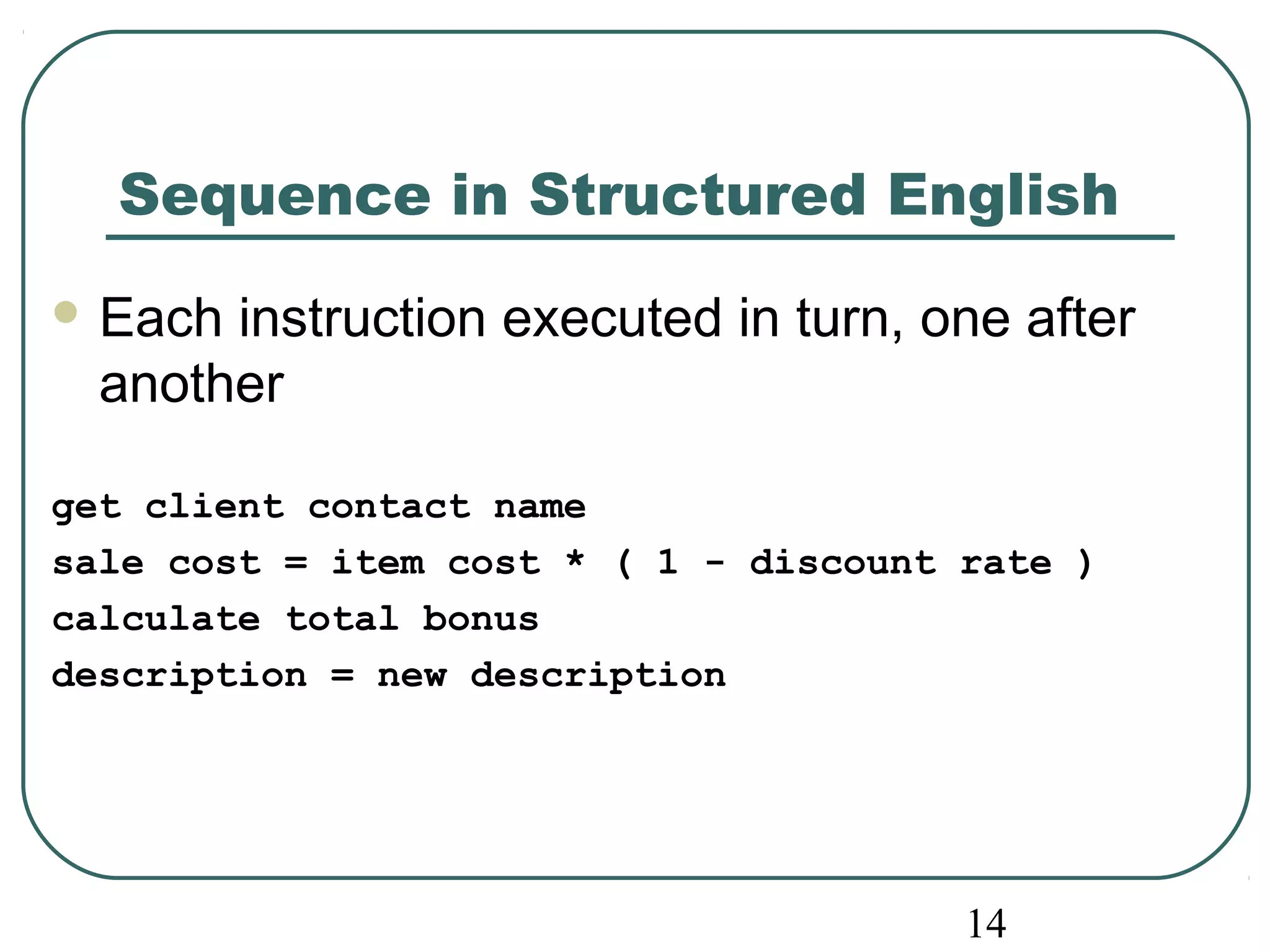 Sequence in Structured English 
Each instruction executed in turn, one after 
another 
get client contact name 
sale cost = item cost * ( 1 - discount rate ) 
calculate total bonus 
description = new description 
14 
 