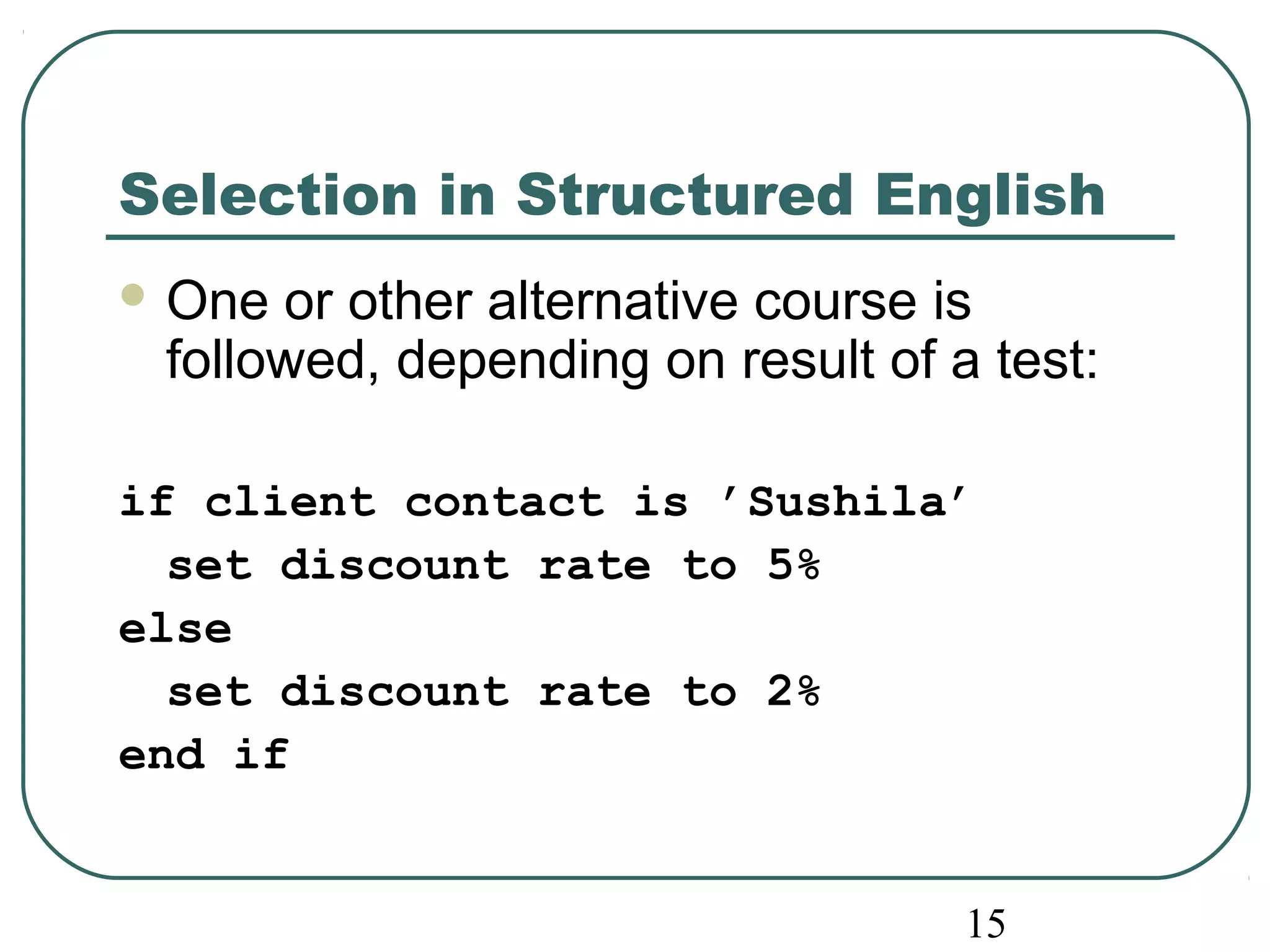 Selection in Structured English 
One or other alternative course is 
followed, depending on result of a test: 
if client contact is ’Sushila’ 
set discount rate to 5% 
else 
set discount rate to 2% 
end if 
15 
 