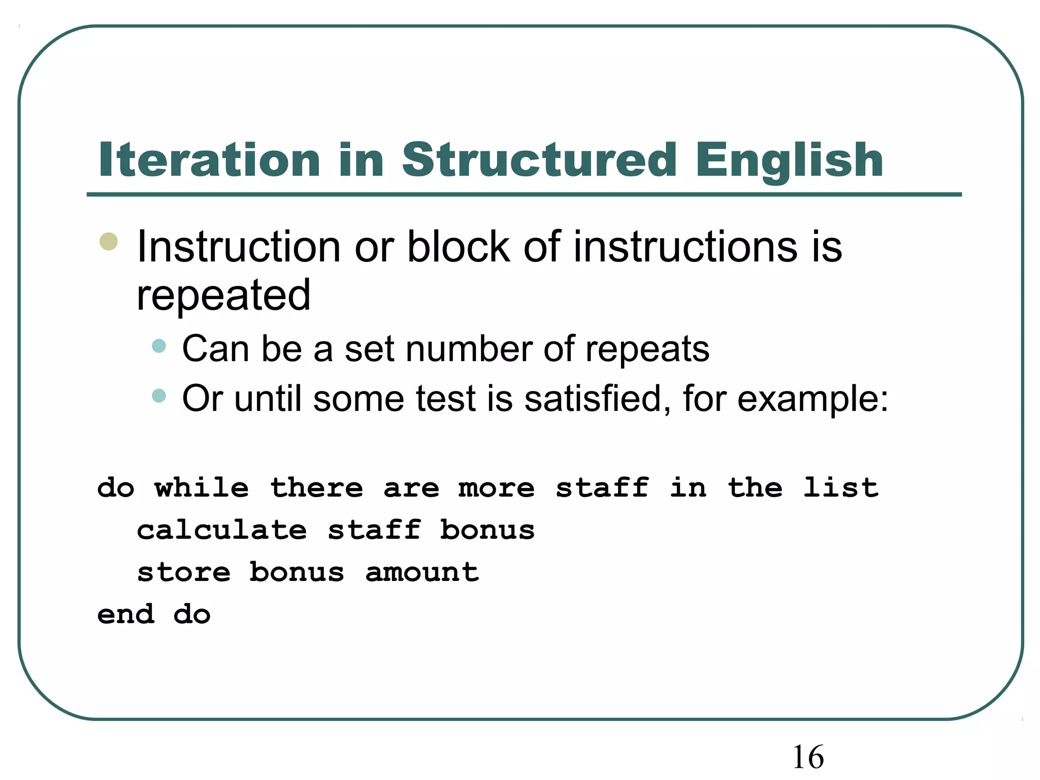 Iteration in Structured English 
Instruction or block of instructions is 
repeated 
• Can be a set number of repeats 
• Or until some test is satisfied, for example: 
do while there are more staff in the list 
16 
calculate staff bonus 
store bonus amount 
end do 
 