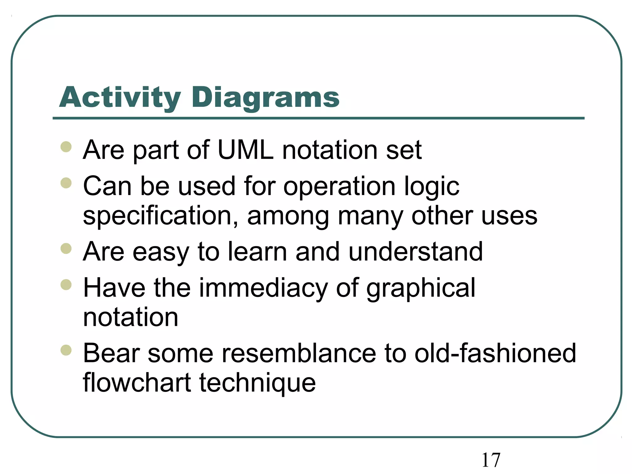 Activity Diagrams 
Are part of UML notation set 
Can be used for operation logic 
specification, among many other uses 
Are easy to learn and understand 
Have the immediacy of graphical 
notation 
Bear some resemblance to old-fashioned 
flowchart technique 
17 
 