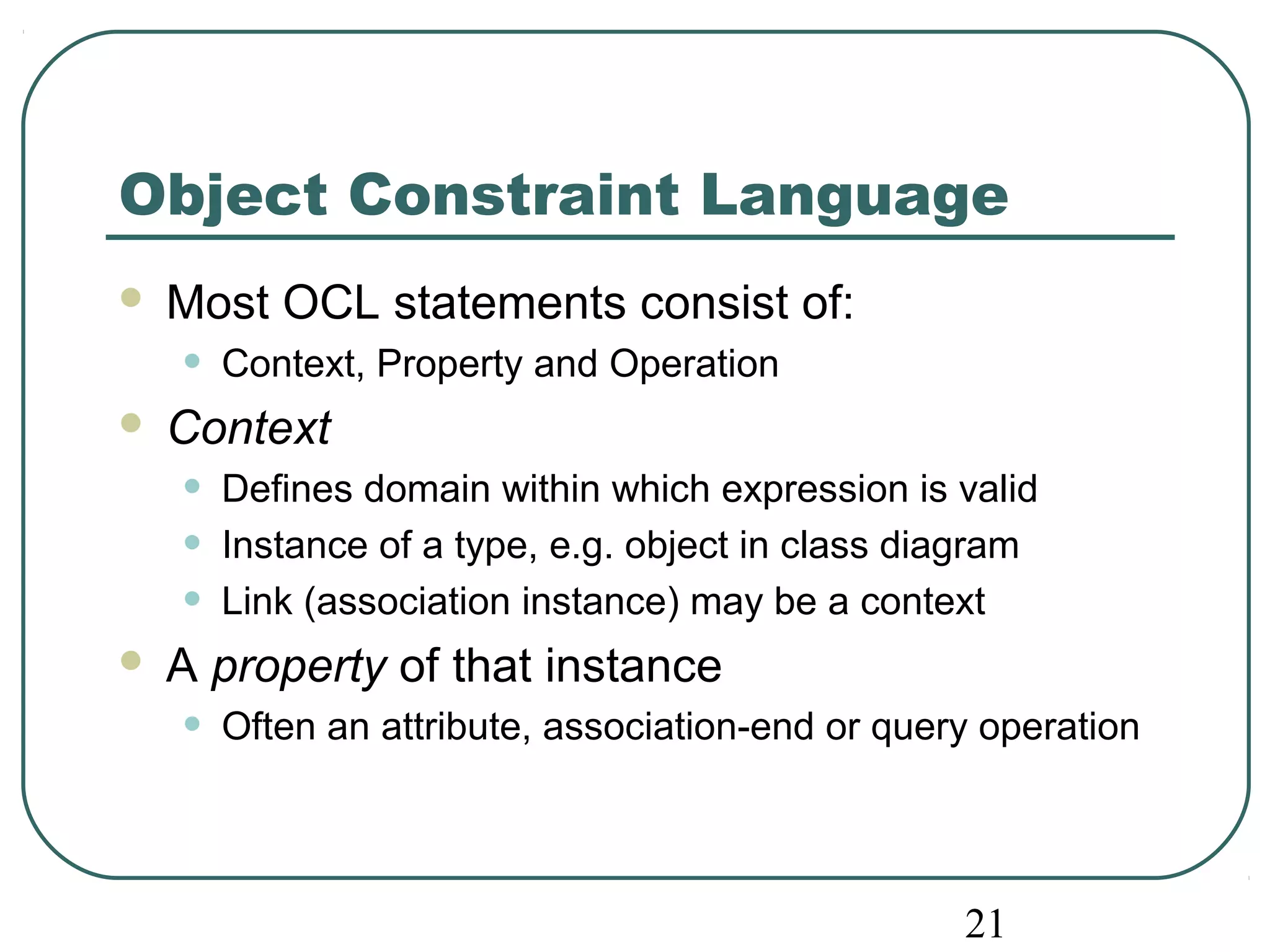 Object Constraint Language 
 Most OCL statements consist of: 
• Context, Property and Operation 
 Context 
• Defines domain within which expression is valid 
• Instance of a type, e.g. object in class diagram 
• Link (association instance) may be a context 
 A property of that instance 
• Often an attribute, association-end or query operation 
21 
 
