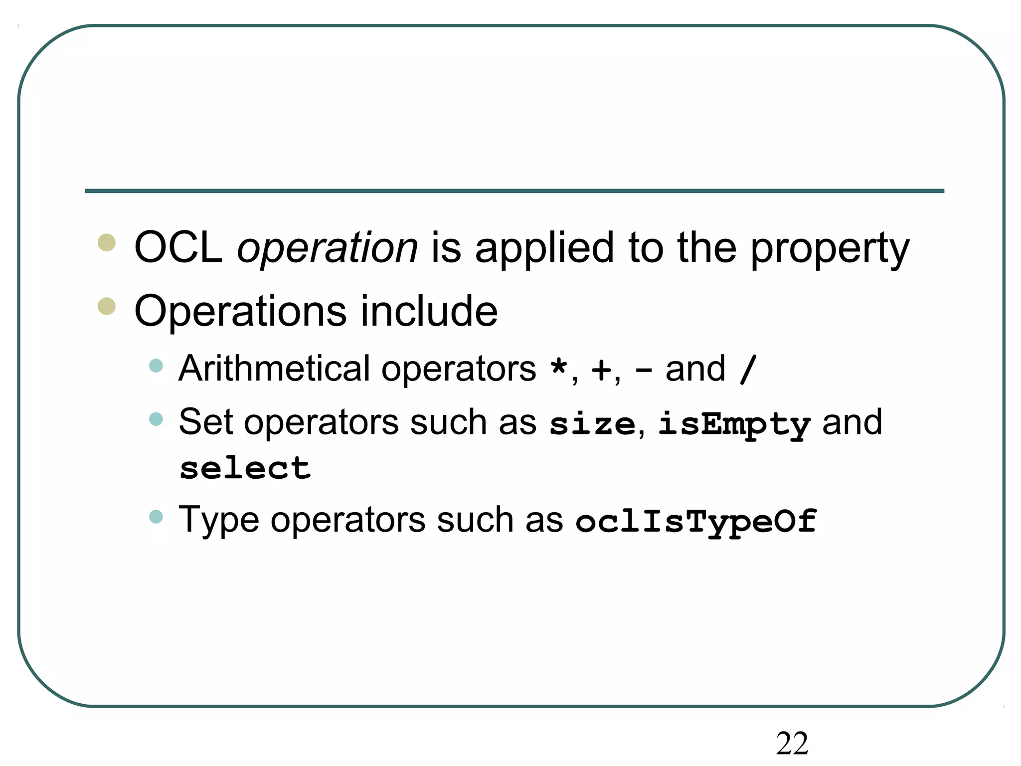OCL operation is applied to the property 
Operations include 
• Arithmetical operators *, +, - and / 
• Set operators such as size, isEmpty and 
select 
• Type operators such as oclIsTypeOf 
22 
 