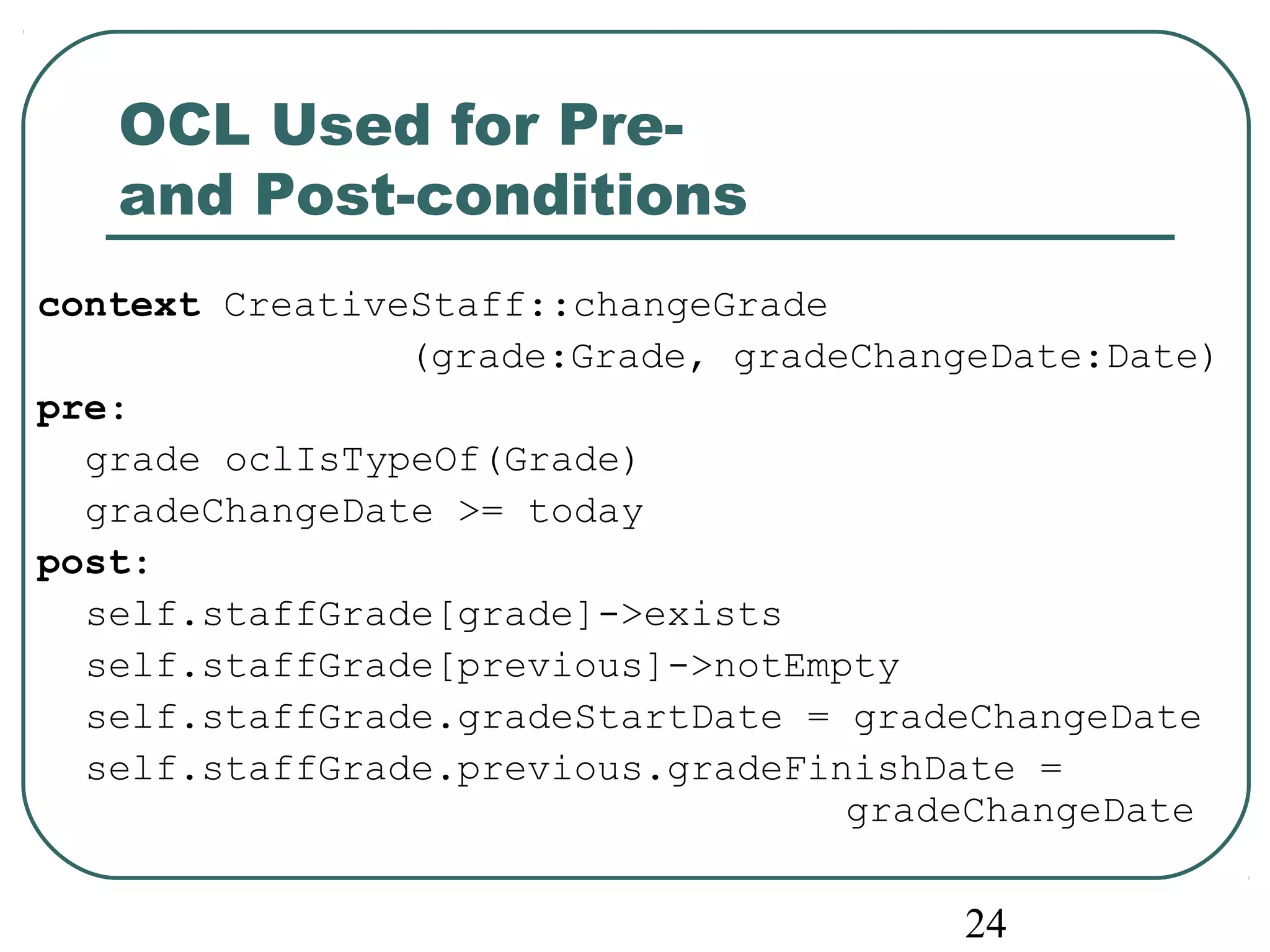24 
OCL Used for Pre-and 
Post-conditions 
context CreativeStaff::changeGrade 
(grade:Grade, gradeChangeDate:Date) 
pre: 
grade oclIsTypeOf(Grade) 
gradeChangeDate >= today 
post: 
self.staffGrade[grade]->exists 
self.staffGrade[previous]->notEmpty 
self.staffGrade.gradeStartDate = gradeChangeDate 
self.staffGrade.previous.gradeFinishDate = 
gradeChangeDate 
 