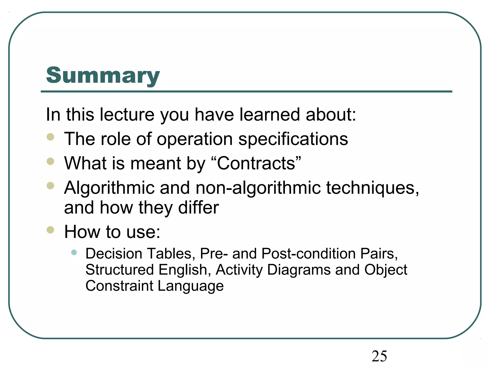 Summary 
In this lecture you have learned about: 
 The role of operation specifications 
 What is meant by “Contracts” 
 Algorithmic and non-algorithmic techniques, 
and how they differ 
 How to use: 
• Decision Tables, Pre- and Post-condition Pairs, 
Structured English, Activity Diagrams and Object 
Constraint Language 
25 
