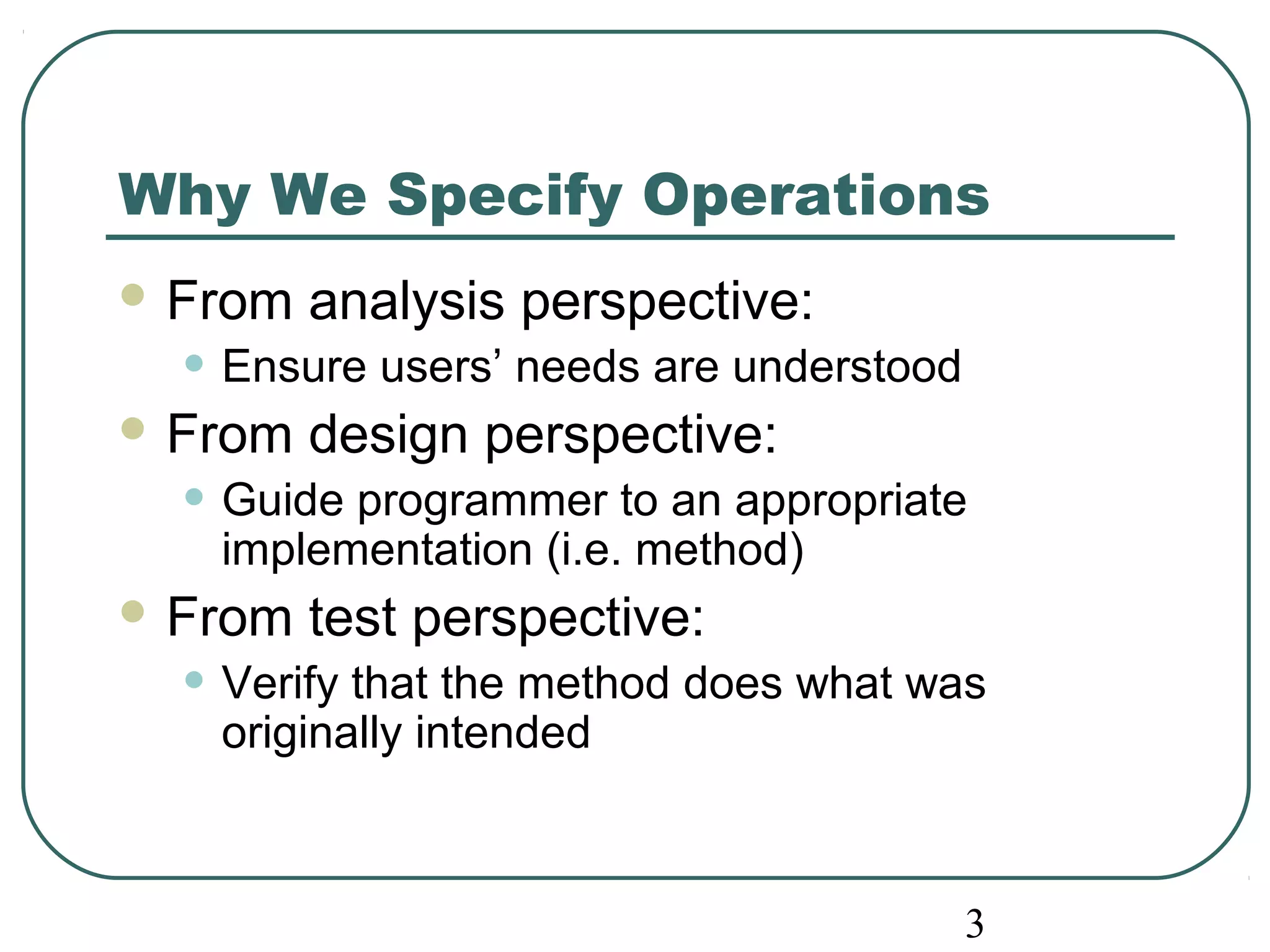 Why We Specify Operations 
From analysis perspective: 
• Ensure users’ needs are understood 
From design perspective: 
• Guide programmer to an appropriate 
3 
implementation (i.e. method) 
From test perspective: 
• Verify that the method does what was 
originally intended 
 