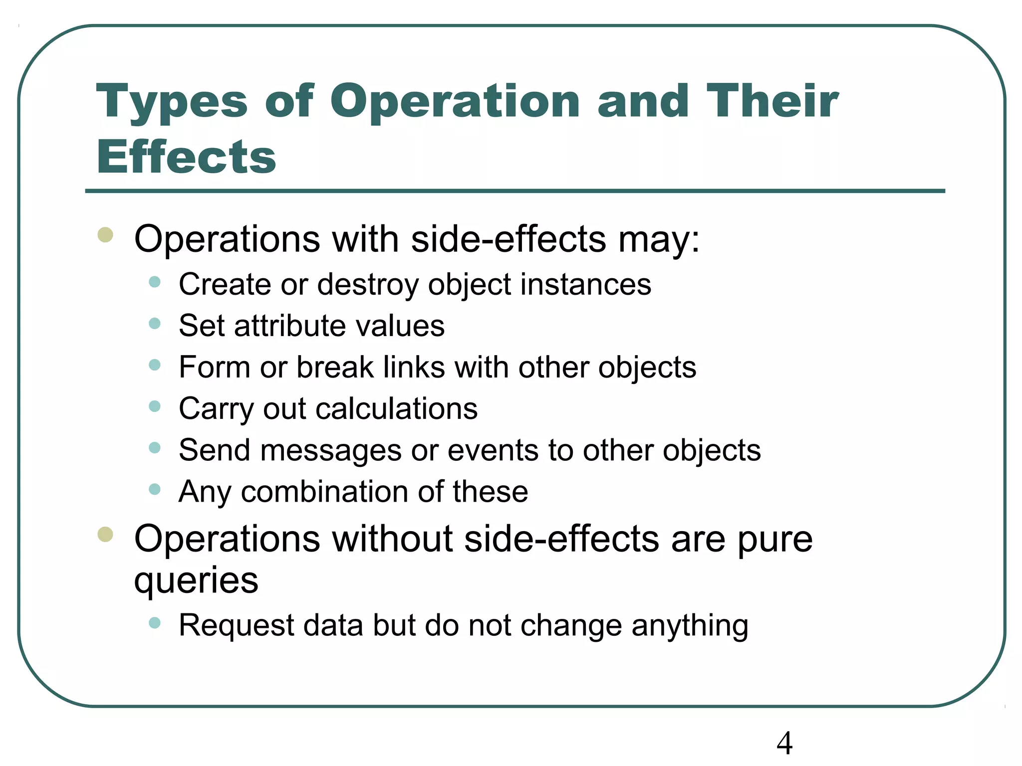 Types of Operation and Their 
Effects 
 Operations with side-effects may: 
• Create or destroy object instances 
• Set attribute values 
• Form or break links with other objects 
• Carry out calculations 
• Send messages or events to other objects 
• Any combination of these 
 Operations without side-effects are pure 
queries 
• Request data but do not change anything 
4 
 