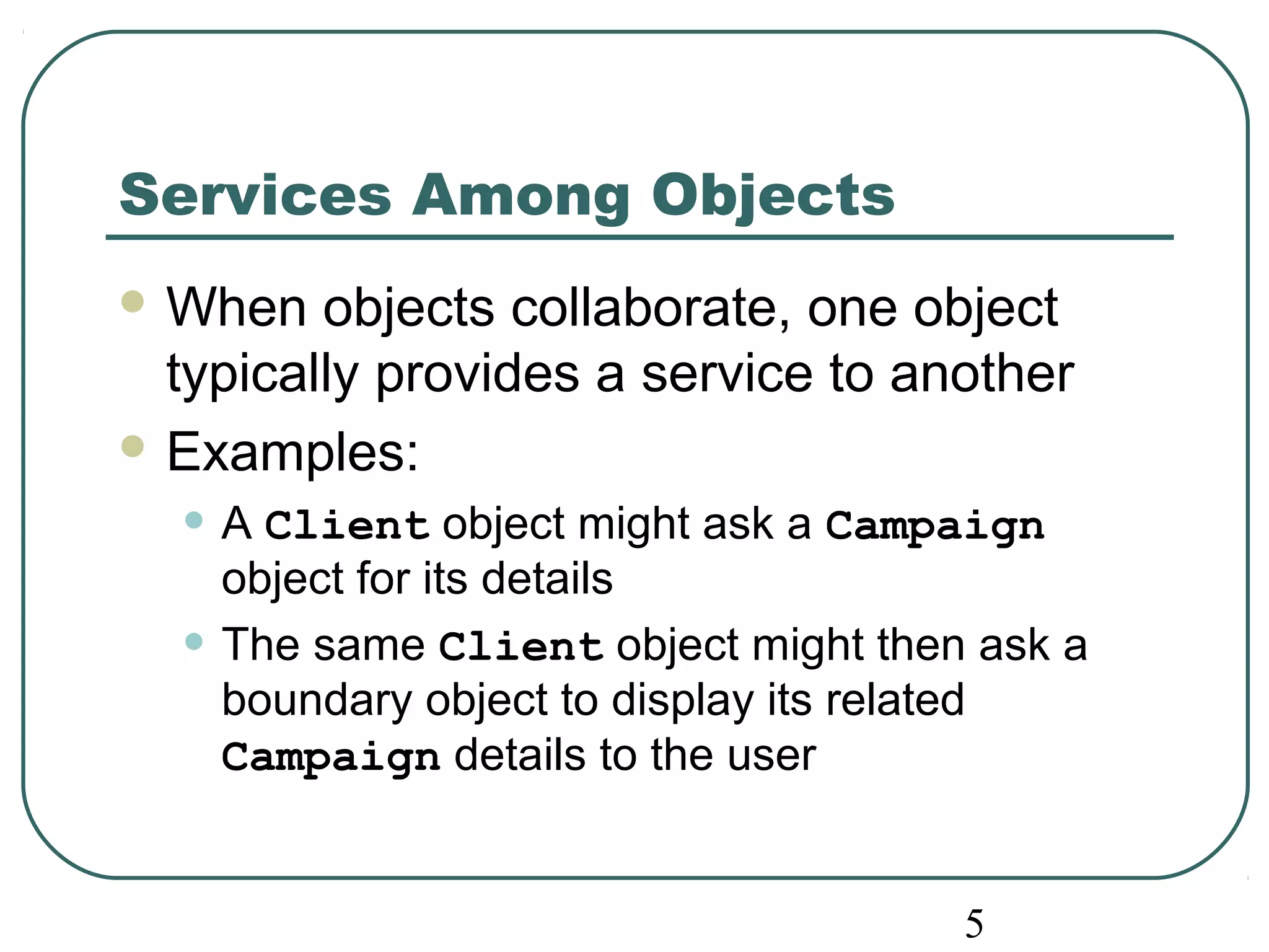 5 
Services Among Objects 
When objects collaborate, one object 
typically provides a service to another 
Examples: 
• A Client object might ask a Campaign 
object for its details 
• The same Client object might then ask a 
boundary object to display its related 
Campaign details to the user 
 