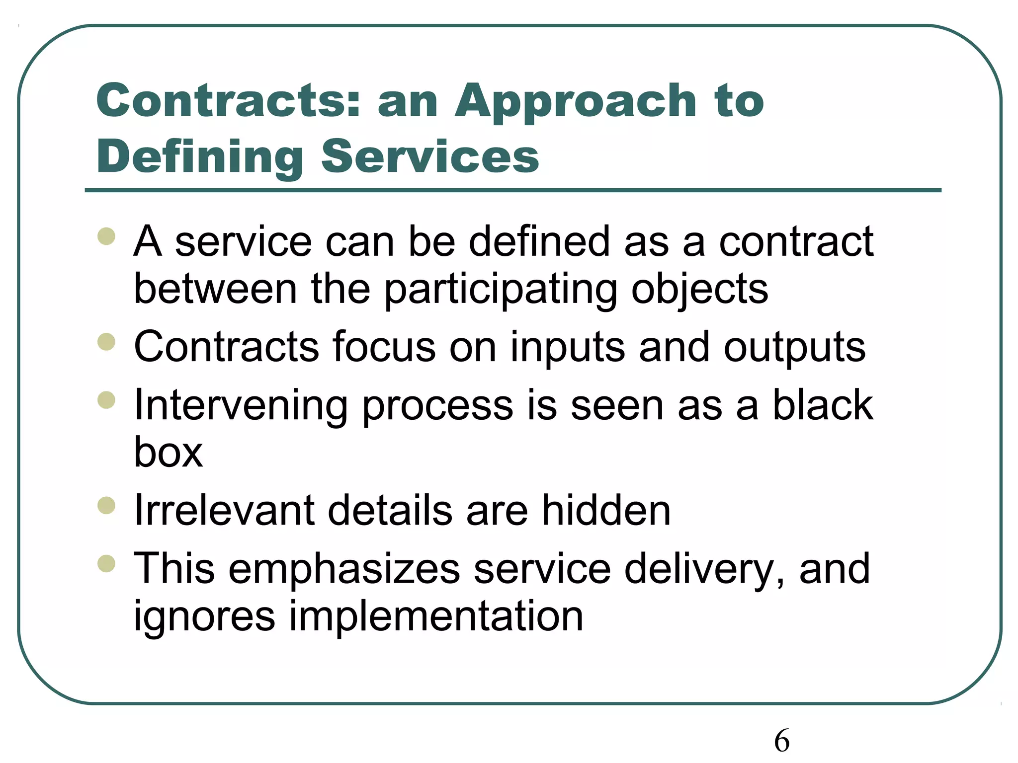 Contracts: an Approach to 
Defining Services 
A service can be defined as a contract 
between the participating objects 
Contracts focus on inputs and outputs 
Intervening process is seen as a black 
box 
Irrelevant details are hidden 
This emphasizes service delivery, and 
ignores implementation 
6 
 