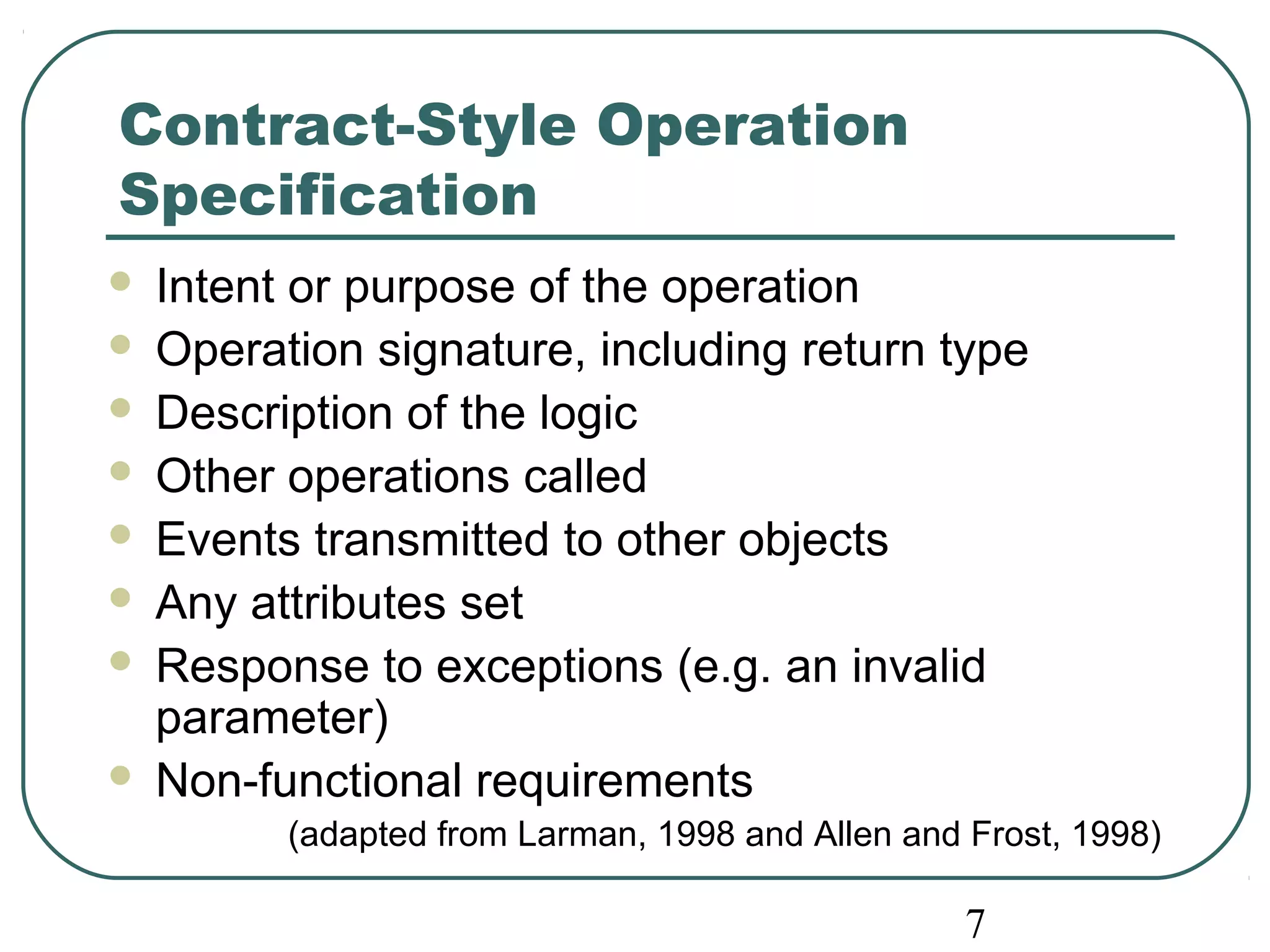 Contract-Style Operation 
Specification 
 Intent or purpose of the operation 
 Operation signature, including return type 
 Description of the logic 
 Other operations called 
 Events transmitted to other objects 
 Any attributes set 
 Response to exceptions (e.g. an invalid 
parameter) 
 Non-functional requirements 
(adapted from Larman, 1998 and Allen and Frost, 1998) 
7 
 
