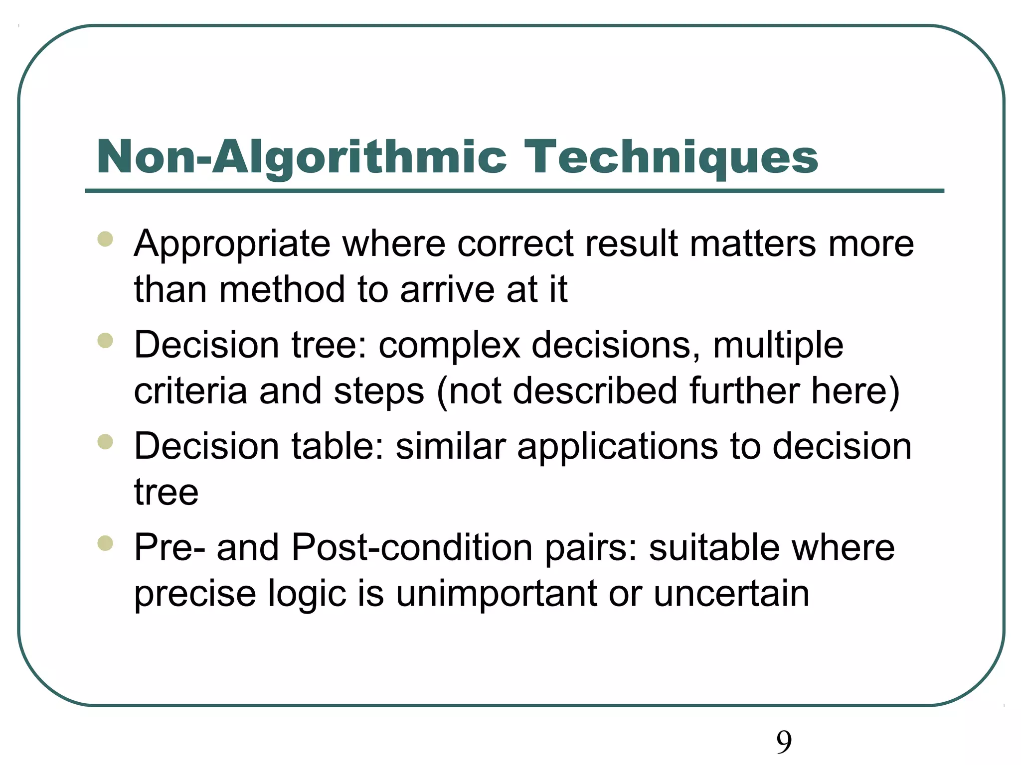 Non-Algorithmic Techniques 
 Appropriate where correct result matters more 
than method to arrive at it 
 Decision tree: complex decisions, multiple 
criteria and steps (not described further here) 
 Decision table: similar applications to decision 
tree 
 Pre- and Post-condition pairs: suitable where 
precise logic is unimportant or uncertain 
9 
 