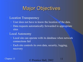 11Chapter 13
© Prentice Hall, 2002
Major ObjectivesMajor Objectives
 Location Transparency
– User does not have to know the location of the data.
– Data requests automatically forwarded to appropriate
sites
 Local Autonomy
– Local site can operate with its database when network
connections fail
– Each site controls its own data, security, logging,
recovery
 