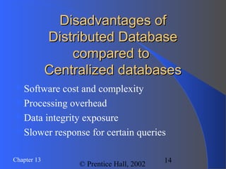 14Chapter 13
© Prentice Hall, 2002
Disadvantages ofDisadvantages of
Distributed DatabaseDistributed Database
compared tocompared to
Centralized databasesCentralized databases
Software cost and complexity
Processing overhead
Data integrity exposure
Slower response for certain queries
 