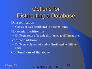 15Chapter 13
© Prentice Hall, 2002
Options forOptions for
Distributing a DatabaseDistributing a Database
 Data replication
– Copies of data distributed to different sites
 Horizontal partitioning
– Different rows of a table distributed to different sites
 Vertical partitioning
– Different columns of a table distributed to different
sites
 Combinations of the above
 