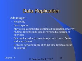 16Chapter 13
© Prentice Hall, 2002
Data ReplicationData Replication
 Advantages -
– Reliability
– Fast response
– May avoid complicated distributed transaction integrity
routines (if replicated data is refreshed at scheduled
intervals)
– De-couples nodes (transactions proceed even if some
nodes are down)
– Reduced network traffic at prime time (if updates can
be delayed)
 