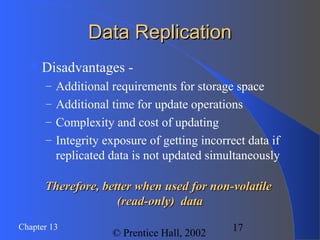 17Chapter 13
© Prentice Hall, 2002
Data ReplicationData Replication
Disadvantages -
– Additional requirements for storage space
– Additional time for update operations
– Complexity and cost of updating
– Integrity exposure of getting incorrect data if
replicated data is not updated simultaneously
Therefore, better when used for non-volatileTherefore, better when used for non-volatile
(read-only) data(read-only) data
 