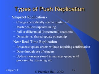 19Chapter 13
© Prentice Hall, 2002
Types of Push ReplicationTypes of Push Replication
 Snapshot Replication -
– Changes periodically sent to master site
– Master collects updates in log
– Full or differential (incremental) snapshots
– Dynamic vs. shared update ownership
Near Real-Time Replication -
– Broadcast update orders without requiring confirmation
– Done through use of triggers
– Update messages stored in message queue until
processed by receiving site
 