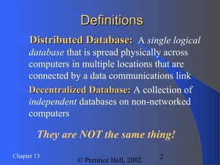 2Chapter 13
© Prentice Hall, 2002
DefinitionsDefinitions
Distributed Database:Distributed Database: A single logical
database that is spread physically across
computers in multiple locations that are
connected by a data communications link
Decentralized Database:Decentralized Database: A collection of
independent databases on non-networked
computers
They are NOT the same thing!
 