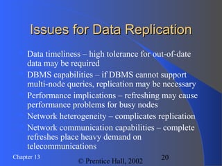 20Chapter 13
© Prentice Hall, 2002
Issues for Data ReplicationIssues for Data Replication
 Data timeliness – high tolerance for out-of-date
data may be required
 DBMS capabilities – if DBMS cannot support
multi-node queries, replication may be necessary
 Performance implications – refreshing may cause
performance problems for busy nodes
 Network heterogeneity – complicates replication
 Network communication capabilities – complete
refreshes place heavy demand on
telecommunications
 