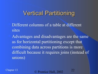 22Chapter 13
© Prentice Hall, 2002
Vertical PartitioningVertical Partitioning
Different columns of a table at different
sites
Advantages and disadvantages are the same
as for horizontal partitioning except that
combining data across partitions is more
difficult because it requires joins (instead of
unions)
 