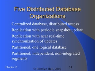 24Chapter 13
© Prentice Hall, 2002
Five Distributed DatabaseFive Distributed Database
OrganizationsOrganizations
Centralized database, distributed access
Replication with periodic snapshot update
Replication with near real-time
synchronization of updates
Partitioned, one logical database
Partitioned, independent, non-integrated
segments
 
