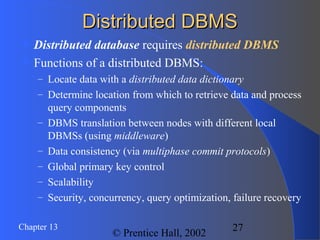 27Chapter 13
© Prentice Hall, 2002
Distributed DBMSDistributed DBMS
 Distributed database requires distributed DBMS
 Functions of a distributed DBMS:
– Locate data with a distributed data dictionary
– Determine location from which to retrieve data and process
query components
– DBMS translation between nodes with different local
DBMSs (using middleware)
– Data consistency (via multiphase commit protocols)
– Global primary key control
– Scalability
– Security, concurrency, query optimization, failure recovery
 