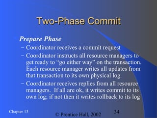 34Chapter 13
© Prentice Hall, 2002
Two-Phase CommitTwo-Phase Commit
Prepare Phase
– Coordinator receives a commit request
– Coordinator instructs all resource managers to
get ready to “go either way” on the transaction.
Each resource manager writes all updates from
that transaction to its own physical log
– Coordinator receives replies from all resource
managers. If all are ok, it writes commit to its
own log; if not then it writes rollback to its log
 