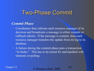 35Chapter 13
© Prentice Hall, 2002
Two-Phase CommitTwo-Phase Commit
 Commit Phase
– Coordinator then informs each resource manager of its
decision and broadcasts a message to either commit or
rollback (abort). If the message is commit, then each
resource manager transfers the update from its log to its
database
– A failure during the commit phase puts a transaction
“in limbo.” This has to be tested for and handled with
timeouts or polling
 