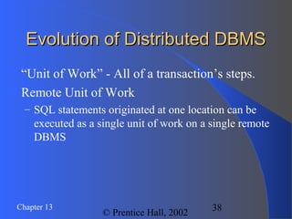 38Chapter 13
© Prentice Hall, 2002
Evolution of Distributed DBMSEvolution of Distributed DBMS
“Unit of Work” - All of a transaction’s steps.
Remote Unit of Work
– SQL statements originated at one location can be
executed as a single unit of work on a single remote
DBMS
 