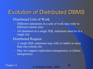 39Chapter 13
© Prentice Hall, 2002
Evolution of Distributed DBMSEvolution of Distributed DBMS
 Distributed Unit of Work
– Different statements in a unit of work may refer to
different remote sites
– All databases in a single SQL statement must be at a
single site
 Distributed Request
– A single SQL statement may refer to tables in more
than one remote site
– May not support replication transparency or failure
transparency
 