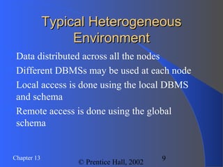 9Chapter 13
© Prentice Hall, 2002
Typical HeterogeneousTypical Heterogeneous
EnvironmentEnvironment
Data distributed across all the nodes
Different DBMSs may be used at each node
Local access is done using the local DBMS
and schema
Remote access is done using the global
schema
 