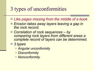 3 types of unconformities Like pages missing from the middle of a book Erosion takes away layers leaving a gap in the rock record. Correlation of rock sequences – by comparing rock layers from different areas a complete record of layers can be determined. 3 types Angular unconformity Disconformity Nonconformity