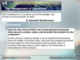 Technology Ventures: From Idea to Opportunity
Summary
Real intelligence is a creative use of knowledge, not
merely an accumulation of facts.
D. Kenneth Winebrenner
How do new firms build a set of operational processes
that serve to create, make, and provide the product to the
customer?
A new venture needs to design a set of operational processes
that will enable it to build, store, and ship the products provided
to the customer. New businesses build a supply chain of
partners that add value at each stage of the assembly or
manufacture of the product.
Chapter 14: Summary
 