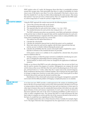 14.6
CPM AND TIME-COST
TRADE-OFFS
14.5
A MID-CHAPTER SUMMARY:
PERT
PERT analysis value of 3 weeks, the histogram shows that there is considerable variation
around this average value. Note particularly that there is a spike of probability for slacks
close to zero. If the slack is zero, then F is on the critical path. If the slack is close to zero,
then the schedule for F can slip very little without delaying the entire project. This means
that activity F may turn out to be a critical activity. This is an insight that the PERT analy-
sis, with its large slack of 3 weeks for activity F, might obscure.
Using the PERT approach the analyst must provide the following inputs:
1. A list of the activities that make up the project.
2. The immediate predecessors for each activity.
3. The expected value for each activity time [using t = (a + 4m + b)/6].
4. The standard deviation for each activity time [using std. dev. t = (b – a)/6].
The PERT estimation procedure uses pessimistic, most likely, and optimistic estimates
of the activity time to obtain the expected value and the standard deviation for each activ-
ity. The standard deviation is required only if the analyst wishes to make probability state-
ments about completing the project by a certain date.
The analysis uses the inputs listed above to
1. Calculate the critical path;
2. Calculate the minimum expected time in which the project can be completed;
3. Show slack values for each activity, together with the latest expected time that any
activity can start (or finish) without delaying the project; and
4. Calculate the probability that the current critical path will be completed by a speci-
fied date if estimates of the standard deviation are provided.
If the project cannot (or is unlikely to) be completed by a desired date, the project
must be redefined either by
1. Strategic analysis, in which the project network is modified by introducing new activ-
ities or changing the relationships between existing activities, or
2. Tactical analysis, in which activity times are changed by the application of additional
resources.
Finally, we can observe that PERT is not only a planning system.You can now see that it can
also be used to monitor the progress of a project. Management can compare the actual
activity times as they occur with those that were used in the planning process. If, for exam-
ple, activity B took 6 or 7 weeks, rather than the 5 weeks used in the network diagram,
Becky would know that the project is behind schedule. This would give her the opportunity
to arrange to assign more resources to some other activity on the critical path in an effort
to shorten that activity and meet the desired overall due date.
Identification of the critical path and prompt reporting give management a powerful
tool to deal with the difficult problem of bringing a complicated project in on schedule.
As we have just seen, PERT provides a useful approach to the analysis of scheduling prob-
lems in the face of uncertainty about activity times. Such uncertainty will often occur in new
or unique projects where there is little previous time and cost experience to draw upon. In
other types of projects there may be considerable historical data with which one may make
good estimates of time and resource requirements. In such cases it may be of interest to
deal more explicitly with costs in the sense of analyzing possibilities to shift resources in
order to reduce completion time. The concept that there is a trade-off between the time
that it takes to complete an activity and the cost of the resources devoted to that activity is
the basis of a model that was originally part of the CPM method.
The model assumes that cost is a linear function of time. Consider, for example, Figure
14.19. This figure illustrates that management has the opportunity to aim at an activity
CD14-22 C D C H A P T E R S
 