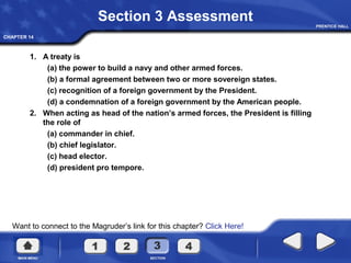CHAPTER 14
Want to connect to the Magruder’s link for this chapter? Click Here!
Section 3 Assessment
1. A treaty is
(a) the power to build a navy and other armed forces.
(b) a formal agreement between two or more sovereign states.
(c) recognition of a foreign government by the President.
(d) a condemnation of a foreign government by the American people.
2. When acting as head of the nation’s armed forces, the President is filling
the role of
(a) commander in chief.
(b) chief legislator.
(c) head elector.
(d) president pro tempore.
 