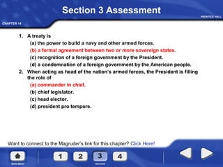 CHAPTER 14
Want to connect to the Magruder’s link for this chapter? Click Here!
Section 3 Assessment
1. A treaty is
(a) the power to build a navy and other armed forces.
(b) a formal agreement between two or more sovereign states.
(c) recognition of a foreign government by the President.
(d) a condemnation of a foreign government by the American people.
2. When acting as head of the nation’s armed forces, the President is filling
the role of
(a) commander in chief.
(b) chief legislator.
(c) head elector.
(d) president pro tempore.
 