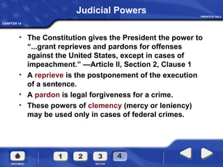CHAPTER 14
Judicial Powers
• The Constitution gives the President the power to
“...grant reprieves and pardons for offenses
against the United States, except in cases of
impeachment.” —Article II, Section 2, Clause 1
• A reprieve is the postponement of the execution
of a sentence.
• A pardon is legal forgiveness for a crime.
• These powers of clemency (mercy or leniency)
may be used only in cases of federal crimes.
 
