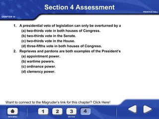 CHAPTER 14
Want to connect to the Magruder’s link for this chapter? Click Here!
Section 4 Assessment
1. A presidential veto of legislation can only be overturned by a
(a) two-thirds vote in both houses of Congress.
(b) two-thirds vote in the Senate.
(c) two-thirds vote in the House.
(d) three-fifths vote in both houses of Congress.
2. Reprieves and pardons are both examples of the President’s
(a) appointment power.
(b) wartime powers.
(c) ordinance power.
(d) clemency power.
 