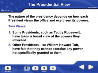 CHAPTER 14
The nature of the presidency depends on how each
President views the office and exercises its powers.
Two Views:
The Presidential View
1. Some Presidents, such as Teddy Roosevelt,
have taken a broad view of the powers they
inherited.
2. Other Presidents, like William Howard Taft,
have felt that they cannot exercise any power
not specifically granted to them.
 