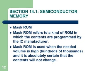 12
SECTION 14.1: SEMICONDUCTOR
MEMORY
 Mask ROM
 Mask ROM refers to a kind of ROM in
which the contents are programmed by
the IC manufacturer.
 Mask ROM is used when the needed
volume is high (hundreds of thousands)
and it is absolutely certain that the
contents will not change.
 